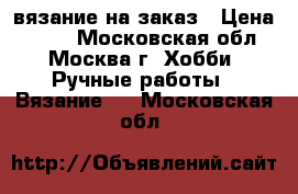 вязание на заказ › Цена ­ 500 - Московская обл., Москва г. Хобби. Ручные работы » Вязание   . Московская обл.